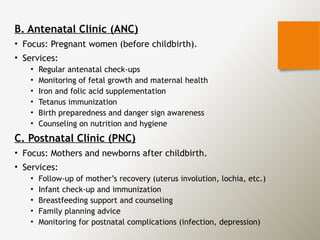 B. Antenatal Clinic (ANC)
• Focus: Pregnant women (before childbirth).
• Services:
• Regular antenatal check-ups
• Monitoring of fetal growth and maternal health
• Iron and folic acid supplementation
• Tetanus immunization
• Birth preparedness and danger sign awareness
• Counseling on nutrition and hygiene
C. Postnatal Clinic (PNC)
• Focus: Mothers and newborns after childbirth.
• Services:
• Follow-up of mother’s recovery (uterus involution, lochia, etc.)
• Infant check-up and immunization
• Breastfeeding support and counseling
• Family planning advice
• Monitoring for postnatal complications (infection, depression)
 