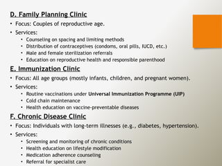 D. Family Planning Clinic
• Focus: Couples of reproductive age.
• Services:
• Counseling on spacing and limiting methods
• Distribution of contraceptives (condoms, oral pills, IUCD, etc.)
• Male and female sterilization referrals
• Education on reproductive health and responsible parenthood
E. Immunization Clinic
• Focus: All age groups (mostly infants, children, and pregnant women).
• Services:
• Routine vaccinations under Universal Immunization Programme (UIP)
• Cold chain maintenance
• Health education on vaccine-preventable diseases
F. Chronic Disease Clinic
• Focus: Individuals with long-term illnesses (e.g., diabetes, hypertension).
• Services:
• Screening and monitoring of chronic conditions
• Health education on lifestyle modification
• Medication adherence counseling
• Referral for specialist care
 