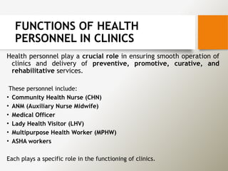 FUNCTIONS OF HEALTH
PERSONNEL IN CLINICS
Health personnel play a crucial role in ensuring smooth operation of
clinics and delivery of preventive, promotive, curative, and
rehabilitative services.
These personnel include:
• Community Health Nurse (CHN)
• ANM (Auxiliary Nurse Midwife)
• Medical Officer
• Lady Health Visitor (LHV)
• Multipurpose Health Worker (MPHW)
• ASHA workers
Each plays a specific role in the functioning of clinics.
 