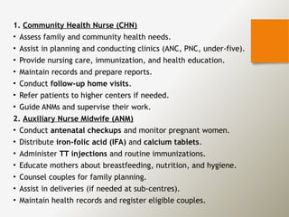 1. Community Health Nurse (CHN)
• Assess family and community health needs.
• Assist in planning and conducting clinics (ANC, PNC, under-five).
• Provide nursing care, immunization, and health education.
• Maintain records and prepare reports.
• Conduct follow-up home visits.
• Refer patients to higher centers if needed.
• Guide ANMs and supervise their work.
2. Auxiliary Nurse Midwife (ANM)
• Conduct antenatal checkups and monitor pregnant women.
• Distribute iron-folic acid (IFA) and calcium tablets.
• Administer TT injections and routine immunizations.
• Educate mothers about breastfeeding, nutrition, and hygiene.
• Counsel couples for family planning.
• Assist in deliveries (if needed at sub-centres).
• Maintain health records and register eligible couples.
 