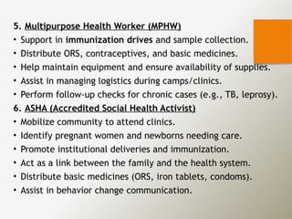 5. Multipurpose Health Worker (MPHW)
• Support in immunization drives and sample collection.
• Distribute ORS, contraceptives, and basic medicines.
• Help maintain equipment and ensure availability of supplies.
• Assist in managing logistics during camps/clinics.
• Perform follow-up checks for chronic cases (e.g., TB, leprosy).
6. ASHA (Accredited Social Health Activist)
• Mobilize community to attend clinics.
• Identify pregnant women and newborns needing care.
• Promote institutional deliveries and immunization.
• Act as a link between the family and the health system.
• Distribute basic medicines (ORS, iron tablets, condoms).
• Assist in behavior change communication.
 