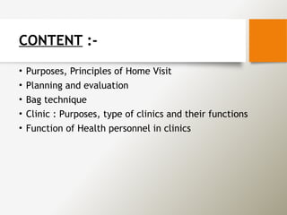 CONTENT :-
• Purposes, Principles of Home Visit
• Planning and evaluation
• Bag technique
• Clinic : Purposes, type of clinics and their functions
• Function of Health personnel in clinics
 