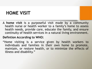 HOME VISIT
A home visit is a purposeful visit made by a community
health nurse or health worker to a family’s home to assess
health needs, provide care, educate the family, and ensure
continuity of health services in a natural living environment.
Defintion According to WHO:
“Home visiting is a service given by health workers to
individuals and families in their own home to promote,
maintain, or restore health, or to minimize the effects of
illness and disability.”
 