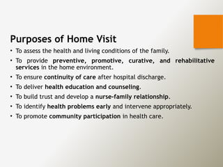 Purposes of Home Visit
• To assess the health and living conditions of the family.
• To provide preventive, promotive, curative, and rehabilitative
services in the home environment.
• To ensure continuity of care after hospital discharge.
• To deliver health education and counseling.
• To build trust and develop a nurse-family relationship.
• To identify health problems early and intervene appropriately.
• To promote community participation in health care.
 