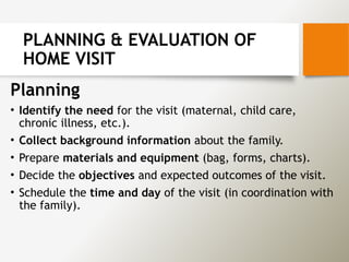 PLANNING & EVALUATION OF
HOME VISIT
Planning
• Identify the need for the visit (maternal, child care,
chronic illness, etc.).
• Collect background information about the family.
• Prepare materials and equipment (bag, forms, charts).
• Decide the objectives and expected outcomes of the visit.
• Schedule the time and day of the visit (in coordination with
the family).
 