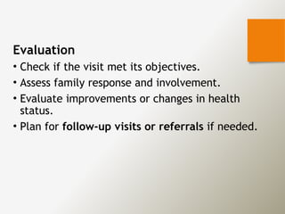 Evaluation
• Check if the visit met its objectives.
• Assess family response and involvement.
• Evaluate improvements or changes in health
status.
• Plan for follow-up visits or referrals if needed.
 