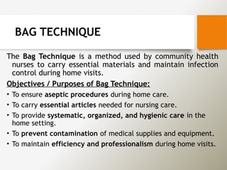 BAG TECHNIQUE
The Bag Technique is a method used by community health
nurses to carry essential materials and maintain infection
control during home visits.
Objectives / Purposes of Bag Technique:
• To ensure aseptic procedures during home care.
• To carry essential articles needed for nursing care.
• To provide systematic, organized, and hygienic care in the
home setting.
• To prevent contamination of medical supplies and equipment.
• To maintain efficiency and professionalism during home visits.
 
