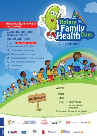 Bring your Road to Health
card/booklet

Come and get your
family’s health
sorted one time!
3 days of free health services
for your community include:

2 - 4 April 2014

HIV Testing & Counselling
TB Symptomatic Screening
Diabetes & Blood Pressure Screening
Polio & Measles Vaccination
Deworming
Vitamin A

Where:

lcome
All W e

Date:
Time:
Call:

*120*7343#

for your nearest
site details

implementing
partners

Primary partners

Go to www.rfha.org.za for details.

health
Department:
Health
REPUBLIC OF SOUTH AFRICA

 