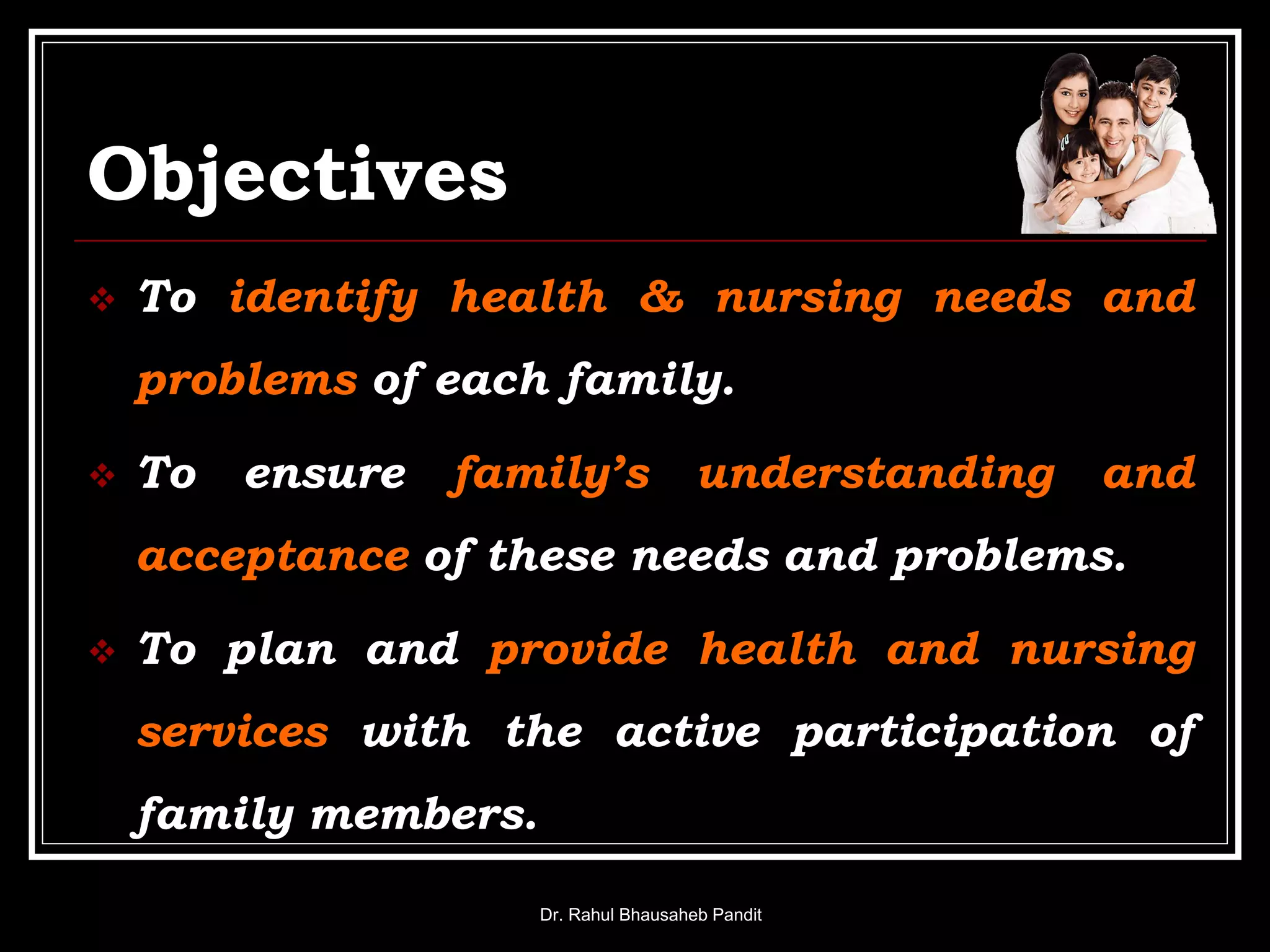 Objectives
 To identify health & nursing needs and
problems of each family.
 To ensure family’s understanding and
acceptance of these needs and problems.
 To plan and provide health and nursing
services with the active participation of
family members.
Dr. Rahul Bhausaheb Pandit
 