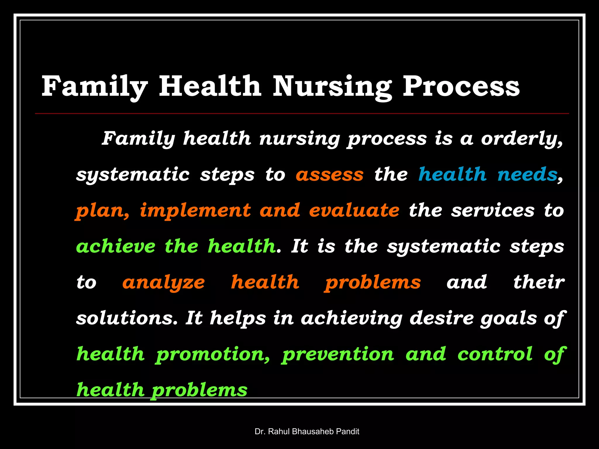 Family Health Nursing Process
Family health nursing process is a orderly,
systematic steps to assess the health needs,
plan, implement and evaluate the services to
achieve the health. It is the systematic steps
to analyze health problems and their
solutions. It helps in achieving desire goals of
health promotion, prevention and control of
health problems
Dr. Rahul Bhausaheb Pandit
 