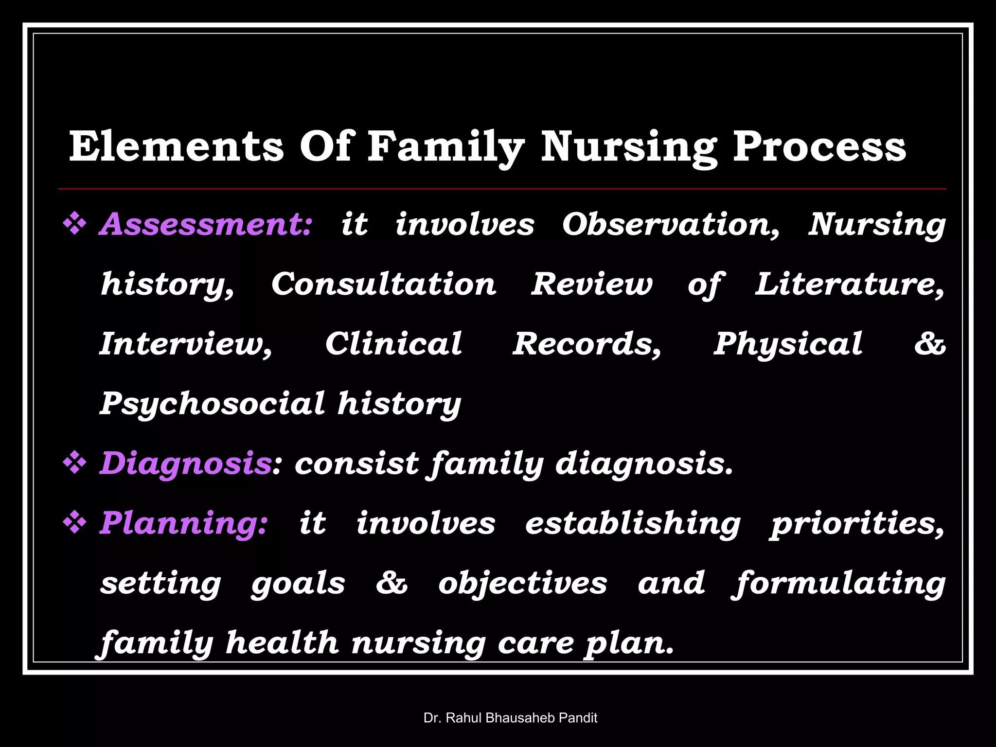 Elements Of Family Nursing Process
Dr. Rahul Bhausaheb Pandit
 Assessment: it involves Observation, Nursing
history, Consultation Review of Literature,
Interview, Clinical Records, Physical &
Psychosocial history
 Diagnosis: consist family diagnosis.
 Planning: it involves establishing priorities,
setting goals & objectives and formulating
family health nursing care plan.
 
