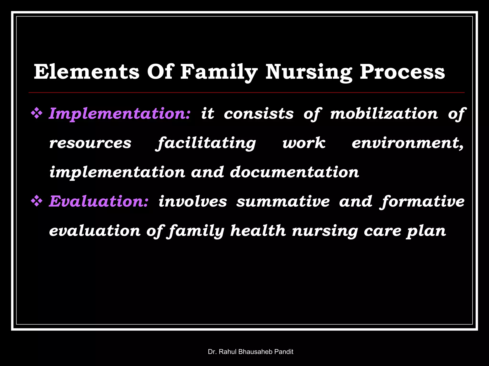 Elements Of Family Nursing Process
Dr. Rahul Bhausaheb Pandit
 Implementation: it consists of mobilization of
resources facilitating work environment,
implementation and documentation
 Evaluation: involves summative and formative
evaluation of family health nursing care plan
 