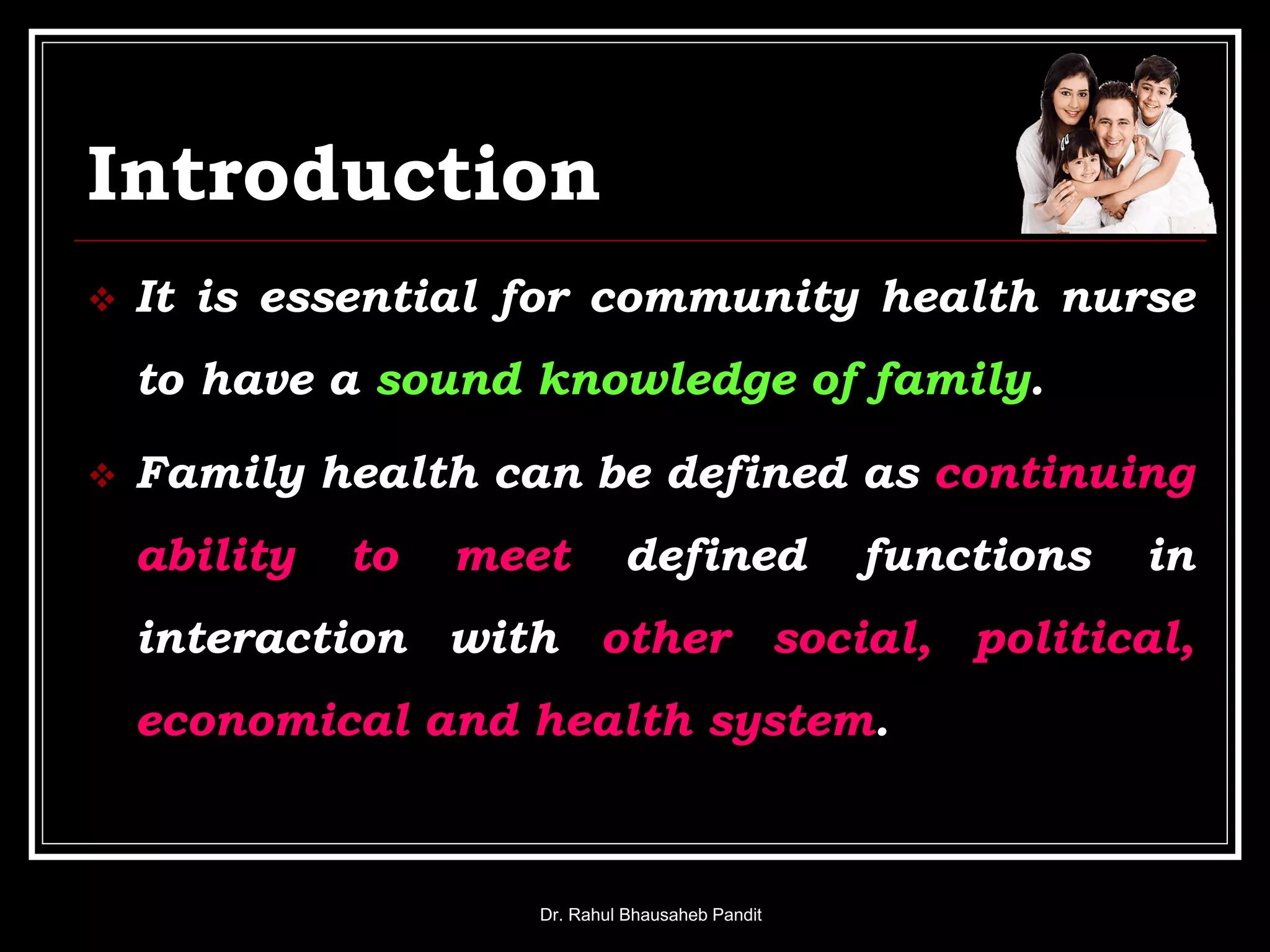 Introduction
 It is essential for community health nurse
to have a sound knowledge of family.
 Family health can be defined as continuing
ability to meet defined functions in
interaction with other social, political,
economical and health system.
Dr. Rahul Bhausaheb Pandit
 