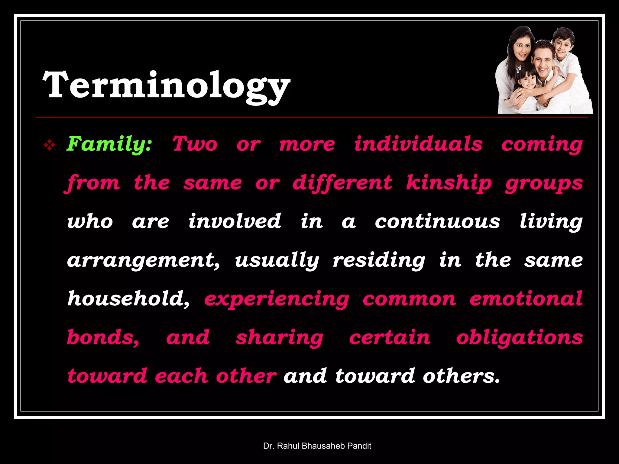 Terminology
 Family: Two or more individuals coming
from the same or different kinship groups
who are involved in a continuous living
arrangement, usually residing in the same
household, experiencing common emotional
bonds, and sharing certain obligations
toward each other and toward others.
Dr. Rahul Bhausaheb Pandit
 