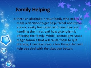 Family Helping
Is there an alcoholic in your family who needs to
make a decision to get help? What about you,
are you really frustrated with how they are
handling their lives and how alcoholism is
affecting the family. While I cannot give you a
magic formula that will cause them to quit
drinking, I can teach you a few things that will
help you deal with the situation better.
 