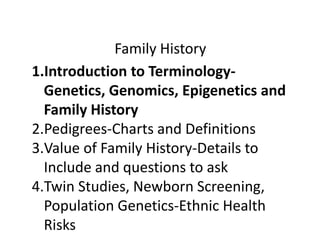 Family History 
1.Introduction to Terminology- 
Genetics, Genomics, Epigenetics and 
Family History 
2.Pedigrees-Charts and Definitions 
3.Value of Family History-Details to 
Include and questions to ask 
4.Twin Studies, Newborn Screening, 
Population Genetics-Ethnic Health 
Risks 
 