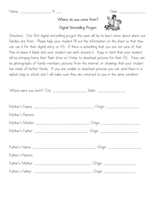 Name: ___________________ # ____                                        Date: ________________

                                  Where do you come from?

                                    Digital Storytelling Project

Directions: Our first digital storytelling project this year will be to learn more about where our
families are from. Please help your student fill out the information on this sheet so that they
can use it for their digital story, or DS. If there is something that you are not sure of, feel
free to leave it blank and your student can work around it. Keep in mind that your student
will be bringing home their flash drive on Friday to download pictures for their DS. These can
be photographs of family members, pictures from the internet, or drawings that your student
has made of his/her family. If you are unable to download pictures you can send them in a
ziplock bag to school, and I will make sure they are returned to you in the same condition.



Where were you born? City: ____________________, State: _________________



Mother’s Name: ____________________________________; Origin: ____________________

Mother’s Parents

Mother’s Mother: ________________________________; Origin: _______________________

Mother’s Father: ________________________________; Origin: _______________________



Father’s Name: ______________________________________; Origin: ____________________

Father’s Parents

Father’s Mother: __________________________________; Origin: ____________________

Father’s Father: ___________________________________; Origin: ___________________
 