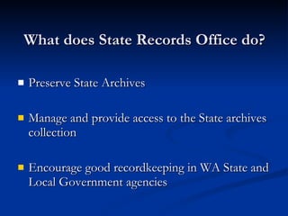 What does State Records Office do? Preserve State Archives Manage and provide access to the State archives collection Encourage good recordkeeping in WA State and Local Government agencies 