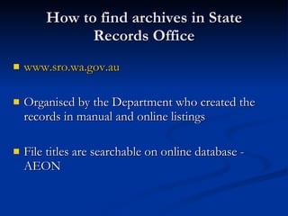 How to find archives in State Records Office www.sro.wa.gov.au Organised by the Department who created the records in manual and online listings File titles are searchable on online database - AEON 