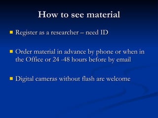 How to see material Register as a researcher – need ID Order material in advance by phone or when in the Office or 24 -48 hours before by email Digital cameras without flash are welcome 