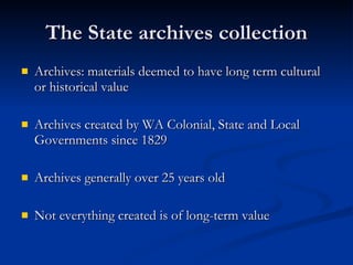 The State archives collection Archives: materials deemed to have long term cultural or historical value Archives created by WA Colonial, State and Local Governments since 1829 Archives generally over 25 years old Not everything created is of long-term value 