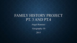 FAMILY HISTORY PROJECT
PT. 3 AND PT.4
Angel Ramirez
Geography-10
2015
 
