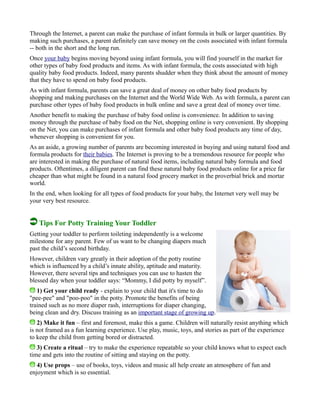 Through the Internet, a parent can make the purchase of infant formula in bulk or larger quantities. By
making such purchases, a parent definitely can save money on the costs associated with infant formula
-- both in the short and the long run.
Once your baby begins moving beyond using infant formula, you will find yourself in the market for
other types of baby food products and items. As with infant formula, the costs associated with high
quality baby food products. Indeed, many parents shudder when they think about the amount of money
that they have to spend on baby food products.
As with infant formula, parents can save a great deal of money on other baby food products by
shopping and making purchases on the Internet and the World Wide Web. As with formula, a parent can
purchase other types of baby food products in bulk online and save a great deal of money over time.
Another benefit to making the purchase of baby food online is convenience. In addition to saving
money through the purchase of baby food on the Net, shopping online is very convenient. By shopping
on the Net, you can make purchases of infant formula and other baby food products any time of day,
whenever shopping is convenient for you.
As an aside, a growing number of parents are becoming interested in buying and using natural food and
formula products for their babies. The Internet is proving to be a tremendous resource for people who
are interested in making the purchase of natural food items, including natural baby formula and food
products. Oftentimes, a diligent parent can find these natural baby food products online for a price far
cheaper than what might be found in a natural food grocery market in the proverbial brick and mortar
world.
In the end, when looking for all types of food products for your baby, the Internet very well may be
your very best resource.
Tips For Potty Training Your Toddler
Getting your toddler to perform toileting independently is a welcome
milestone for any parent. Few of us want to be changing diapers much
past the child’s second birthday.
However, children vary greatly in their adoption of the potty routine
which is influenced by a child’s innate ability, aptitude and maturity.
However, there several tips and techniques you can use to hasten the
blessed day when your toddler says: “Mommy, I did potty by myself”.
1) Get your child ready - explain to your child that it's time to do
"pee-pee" and "poo-poo" in the potty. Promote the benefits of being
trained such as no more diaper rash, interruptions for diaper changing,
being clean and dry. Discuss training as an important stage of growing up.
2) Make it fun – first and foremost, make this a game. Children will naturally resist anything which
is not framed as a fun learning experience. Use play, music, toys, and stories as part of the experience
to keep the child from getting bored or distracted.
3) Create a ritual – try to make the experience repeatable so your child knows what to expect each
time and gets into the routine of sitting and staying on the potty.
4) Use props – use of books, toys, videos and music all help create an atmosphere of fun and
enjoyment which is so essential.
 