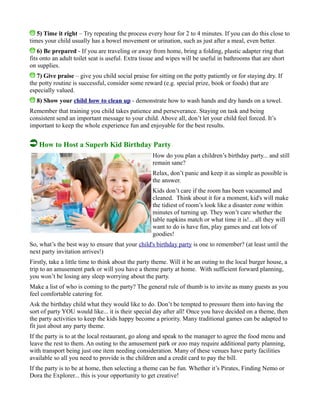 5) Time it right – Try repeating the process every hour for 2 to 4 minutes. If you can do this close to
times your child usually has a bowel movement or urination, such as just after a meal, even better.
6) Be prepared - If you are traveling or away from home, bring a folding, plastic adapter ring that
fits onto an adult toilet seat is useful. Extra tissue and wipes will be useful in bathrooms that are short
on supplies.
7) Give praise – give you child social praise for sitting on the potty patiently or for staying dry. If
the potty routine is successful, consider some reward (e.g. special prize, book or foods) that are
especially valued.
8) Show your child how to clean up - demonstrate how to wash hands and dry hands on a towel.
Remember that training you child takes patience and perseverance. Staying on task and being
consistent send an important message to your child. Above all, don’t let your child feel forced. It’s
important to keep the whole experience fun and enjoyable for the best results.
How to Host a Superb Kid Birthday Party
How do you plan a children’s birthday party... and still
remain sane?
Relax, don’t panic and keep it as simple as possible is
the answer.
Kids don’t care if the room has been vacuumed and
cleaned. Think about it for a moment, kid's will make
the tidiest of room’s look like a disaster zone within
minutes of turning up. They won’t care whether the
table napkins match or what time it is!... all they will
want to do is have fun, play games and eat lots of
goodies!
So, what’s the best way to ensure that your child's birthday party is one to remember? (at least until the
next party invitation arrives!)
Firstly, take a little time to think about the party theme. Will it be an outing to the local burger house, a
trip to an amusement park or will you have a theme party at home. With sufficient forward planning,
you won’t be losing any sleep worrying about the party.
Make a list of who is coming to the party? The general rule of thumb is to invite as many guests as you
feel comfortable catering for.
Ask the birthday child what they would like to do. Don’t be tempted to pressure them into having the
sort of party YOU would like... it is their special day after all! Once you have decided on a theme, then
the party activities to keep the kids happy become a priority. Many traditional games can be adapted to
fit just about any party theme.
If the party is to at the local restaurant, go along and speak to the manager to agree the food menu and
leave the rest to them. An outing to the amusement park or zoo may require additional party planning,
with transport being just one item needing consideration. Many of these venues have party facilities
available so all you need to provide is the children and a credit card to pay the bill.
If the party is to be at home, then selecting a theme can be fun. Whether it’s Pirates, Finding Nemo or
Dora the Explorer... this is your opportunity to get creative!
 