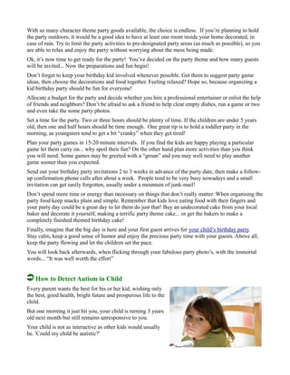 With so many character theme party goods available, the choice is endless. If you’re planning to hold
the party outdoors, it would be a good idea to have at least one room inside your home decorated, in
case of rain. Try to limit the party activities to pre-designated party areas (as much as possible), so you
are able to relax and enjoy the party without worrying about the mess being made.
Ok, it’s now time to get ready for the party! You’ve decided on the party theme and how many guests
will be invited... Now the preparations and fun begin!
Don’t forget to keep your birthday kid involved whenever possible. Get them to suggest party game
ideas, then choose the decorations and food together. Feeling relaxed? Hope so, because organizing a
kid birthday party should be fun for everyone!
Allocate a budget for the party and decide whether you hire a professional entertainer or enlist the help
of friends and neighbors? Don’t be afraid to ask a friend to help clear empty dishes, run a game or two
and even take the some party photos.
Set a time for the party. Two or three hours should be plenty of time. If the children are under 5 years
old, then one and half hours should be time enough. One great tip is to hold a toddler party in the
morning, as youngsters tend to get a bit “cranky” when they get tired!
Plan your party games in 15-20 minute intervals. If you find the kids are happy playing a particular
game let them carry on... why spoil their fun? On the other hand plan more activities than you think
you will need. Some games may be greeted with a “groan” and you may well need to play another
game sooner than you expected.
Send out your birthday party invitations 2 to 3 weeks in advance of the party date, then make a follow-
up confirmation phone calls after about a week. People tend to be very busy nowadays and a small
invitation can get easily forgotten, usually under a mountain of junk-mail!
Don’t spend more time or energy than necessary on things that don’t really matter. When organising the
party food keep snacks plain and simple. Remember that kids love eating food with their fingers and
your party day could be a great day to let them do just that! Buy an undecorated cake from your local
baker and decorate it yourself, making a terrific party theme cake... or get the bakers to make a
completely finished themed birthday cake!
Finally, imagine that the big day is here and your first guest arrives for your child’s birthday party.
Stay calm, keep a good sense of humor and enjoy the precious party time with your guests. Above all,
keep the party flowing and let the children set the pace.
You will look back afterwards, when flicking through your fabulous party photo’s, with the immortal
words... “It was well worth the effort”
How to Detect Autism in Child
Every parent wants the best for his or her kid, wishing only
the best, good health, bright future and prosperous life to the
child.
But one morning it just hit you, your child is turning 3 years
old next month but still remains unresponsive to you.
Your child is not as interactive as other kids would usually
be. 'Could my child be autistic?'
 