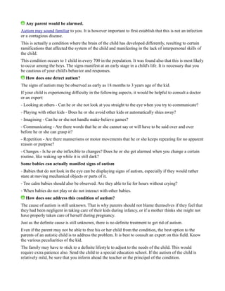 Any parent would be alarmed.
Autism may sound familiar to you. It is however important to first establish that this is not an infection
or a contagious disease.
This is actually a condition where the brain of the child has developed differently, resulting to certain
ramifications that affected the system of the child and manifesting in the lack of interpersonal skills of
the child.
This condition occurs to 1 child in every 700 in the population. It was found also that this is most likely
to occur among the boys. The signs manifest at an early stage in a child's life. It is necessary that you
be cautious of your child's behavior and responses.
How does one detect autism?
The signs of autism may be observed as early as 18 months to 3 years age of the kid.
If your child is experiencing difficulty in the following aspects, it would be helpful to consult a doctor
or an expert:
- Looking at others - Can he or she not look at you straight to the eye when you try to communicate?
- Playing with other kids - Does he or she avoid other kids or automatically shies away?
- Imagining - Can he or she not handle make-believe games?
- Communicating - Are there words that he or she cannot say or will have to be said over and over
before he or she can grasp it?
- Repetition - Are there mannerisms or motor movements that he or she keeps repeating for no apparent
reason or purpose?
- Changes - Is he or she inflexible to changes? Does he or she get alarmed when you change a certain
routine, like waking up while it is still dark?
Some babies can actually manifest signs of autism
- Babies that do not look in the eye can be displaying signs of autism, especially if they would rather
stare at moving mechanical objects or parts of it.
- Too calm babies should also be observed. Are they able to lie for hours without crying?
- When babies do not play or do not interact with other babies.
How does one address this condition of autism?
The cause of autism is still unknown. That is why parents should not blame themselves if they feel that
they had been negligent in taking care of their kids during infancy, or if a mother thinks she might not
have properly taken care of herself during pregnancy.
Just as the definite cause is still unknown, there is no definite treatment to get rid of autism.
Even if the parent may not be able to free his or her child from the condition, the best option to the
parents of an autistic child is to address the problem. It is best to consult an expert on this field. Know
the various peculiarities of the kid.
The family may have to stick to a definite lifestyle to adjust to the needs of the child. This would
require extra patience also. Send the child to a special education school. If the autism of the child is
relatively mild, be sure that you inform ahead the teacher or the principal of the condition.
 