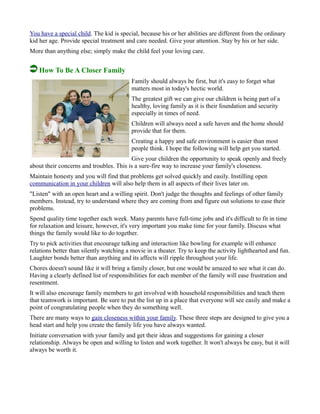 You have a special child. The kid is special, because his or her abilities are different from the ordinary
kid her age. Provide special treatment and care needed. Give your attention. Stay by his or her side.
More than anything else; simply make the child feel your loving care.
How To Be A Closer Family
Family should always be first, but it's easy to forget what
matters most in today's hectic world.
The greatest gift we can give our children is being part of a
healthy, loving family as it is their foundation and security
especially in times of need.
Children will always need a safe haven and the home should
provide that for them.
Creating a happy and safe environment is easier than most
people think. I hope the following will help get you started.
Give your children the opportunity to speak openly and freely
about their concerns and troubles. This is a sure-fire way to increase your family's closeness.
Maintain honesty and you will find that problems get solved quickly and easily. Instilling open
communication in your children will also help them in all aspects of their lives later on.
"Listen" with an open heart and a willing spirit. Don't judge the thoughts and feelings of other family
members. Instead, try to understand where they are coming from and figure out solutions to ease their
problems.
Spend quality time together each week. Many parents have full-time jobs and it's difficult to fit in time
for relaxation and leisure, however, it's very important you make time for your family. Discuss what
things the family would like to do together.
Try to pick activities that encourage talking and interaction like bowling for example will enhance
relations better than silently watching a movie in a theater. Try to keep the activity lighthearted and fun.
Laughter bonds better than anything and its affects will ripple throughout your life.
Chores doesn't sound like it will bring a family closer, but one would be amazed to see what it can do.
Having a clearly defined list of responsibilities for each member of the family will ease frustration and
resentment.
It will also encourage family members to get involved with household responsibilities and teach them
that teamwork is important. Be sure to put the list up in a place that everyone will see easily and make a
point of congratulating people when they do something well.
There are many ways to gain closeness within your family. These three steps are designed to give you a
head start and help you create the family life you have always wanted.
Initiate conversation with your family and get their ideas and suggestions for gaining a closer
relationship. Always be open and willing to listen and work together. It won't always be easy, but it will
always be worth it.
 