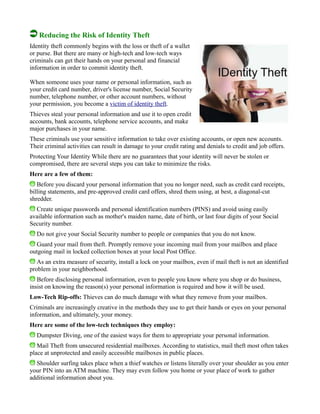 Reducing the Risk of Identity Theft
Identity theft commonly begins with the loss or theft of a wallet
or purse. But there are many or high-tech and low-tech ways
criminals can get their hands on your personal and financial
information in order to commit identity theft.
When someone uses your name or personal information, such as
your credit card number, driver's license number, Social Security
number, telephone number, or other account numbers, without
your permission, you become a victim of identity theft.
Thieves steal your personal information and use it to open credit
accounts, bank accounts, telephone service accounts, and make
major purchases in your name.
These criminals use your sensitive information to take over existing accounts, or open new accounts.
Their criminal activities can result in damage to your credit rating and denials to credit and job offers.
Protecting Your Identity While there are no guarantees that your identity will never be stolen or
compromised, there are several steps you can take to minimize the risks.
Here are a few of them:
Before you discard your personal information that you no longer need, such as credit card receipts,
billing statements, and pre-approved credit card offers, shred them using, at best, a diagonal-cut
shredder.
Create unique passwords and personal identification numbers (PINS) and avoid using easily
available information such as mother's maiden name, date of birth, or last four digits of your Social
Security number.
Do not give your Social Security number to people or companies that you do not know.
Guard your mail from theft. Promptly remove your incoming mail from your mailbox and place
outgoing mail in locked collection boxes at your local Post Office.
As an extra measure of security, install a lock on your mailbox, even if mail theft is not an identified
problem in your neighborhood.
Before disclosing personal information, even to people you know where you shop or do business,
insist on knowing the reason(s) your personal information is required and how it will be used.
Low-Tech Rip-offs: Thieves can do much damage with what they remove from your mailbox.
Criminals are increasingly creative in the methods they use to get their hands or eyes on your personal
information, and ultimately, your money.
Here are some of the low-tech techniques they employ:
Dumpster Diving, one of the easiest ways for them to appropriate your personal information.
Mail Theft from unsecured residential mailboxes. According to statistics, mail theft most often takes
place at unprotected and easily accessible mailboxes in public places.
Shoulder surfing takes place when a thief watches or listens literally over your shoulder as you enter
your PIN into an ATM machine. They may even follow you home or your place of work to gather
additional information about you.
 
