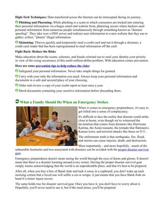 High-Tech Techniques: Data transferred across the Internet can be intercepted during its journey.
Phishing and Pharming: While phishing is a scam in which consumers are tricked into entering
their personal information via a bogus email and website form, pharming occurs where hackers steal
personal information from numerous people simultaneously through something known as "domain
spoofing". They take over a DNS server and redirect user information to a new website that they use to
gather, collect, "pharm" illegal information.
Skimming: Thieves quickly and temporarily steal a credit card and run it through a skimmer, a
credit card reader that has been reprogrammed to steal information off the card.
Fight Back: Reduce the Risks
Make education about the scams, schemes, and frauds criminal use to steal your identity your priority
in view of the rising occurrence of this multi-million-dollar-problem. With education comes prevention.
Here are some prevention tips to help reduce the risks:
Safeguard your personal information. Never take simple things for granted.
Carry with your only the information you need. Always keep your personal information and
documents in a safe and secured place of your choosing.
Order and review a copy of your credit report at least once a year.
Shred documents containing your sensitive information before discarding them.
What a Family Should Do When an Emergency Strikes
When it comes to emergency preparedness, it's easy to
get lulled into a sense of complacency.
It's difficult to face the reality that disaster could strike
close to home, even though we've witnessed the
devastation that comes from disasters like Hurricane
Katrina, the Asian tsunami, the tornado that flattened a
Kansas town, and terrorist attacks like those on 9/11.
The unfortunate truth is that earthquake, fire, flood,
and storms can cause injuries, death, and destruction.
More importantly - and more hopefully - much of the
unbearable heartache and loss associated with disasters can be avoided with the proper disaster survival
gear.
Emergency preparedness doesn't mean seeing the world through the eyes of doom and gloom. It doesn't
mean that there is a disaster looming around every corner. Having the proper disaster survival gear
simply means acknowledging that the world is an unpredictable place, and that it's best to be prepared.
After all, when you buy a box of Band-Aids and tuck it away in a cupboard, you don't wake up each
morning certain that a loved one will suffer a cut or scrape; it just means that you have Band-Aids on
hand if a minor injury occurs.
The same holds true for disaster survival gear. Once you have it, you don't have to worry about it.
Hopefully, you'll never need to use it, but if the need arises, you'll be prepared.
 