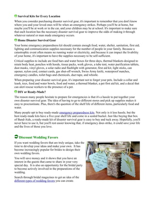 Survival Kits for Every Location
When you consider purchasing disaster survival gear, it's important to remember that you don't know
where you and your loved ones will be when an emergency strikes. Perhaps you'll be at home, but
maybe you'll be at work or in the car, and your children may be at school. It's important to make sure
that each location has the necessary disaster survival gear to improve the odds of making it through
whatever natural or man made emergency occurs.
Home Disaster Survival Gear
Your home emergency preparedness kit should contain enough food, water, shelter, sanitation, first aid,
lighting and communication supplies necessary for the number of people in your family. Because a
catastrophic event often means no running water or electricity, and because it can impact the livability
of your home, it's important to have the supplies necessary to be self-sufficient.
Critical supplies to include are food bars and water boxes for three days, thermal blankets designed to
retain body heat, ponchos with hoods, tissue packs, work gloves, a tube tent, water purification tablets,
dust masks, vinyl gloves, a solar radio and flashlight with generator, first aid kit, light sticks, can
opener, nylon cord, contact cards, gas shut-off wrench, Swiss Army knife, waterproof matches,
emergency candles, toilet bags and chemicals, duct tape, and whistle.
When preparing your disaster survival gear, it's important not to forget your pets. Include a collar and
leash, toys, food and water bowls, food and water, a thermal blanket, a pet first aid kit, and a decal that
can alert rescue workers to the presence of a pet.
DIY or Ready-Made?
The reason many people hesitate to prepare for emergencies is that it's a hassle to put together your
own disaster survival gear. The idea of having to go to different stores and pick up supplies makes it
easy to procrastinate. Plus, there's the question of the shelf life of different items, particularly food and
water.
Many people opt to buy ready-made emergency preparedness kits. Not only is it less hassle, but the
best ready-made kits have a five-year shelf life and come in a sealed bucket. Just like buying that box
of Band-Aids, a ready-made kit of disaster survival gear is easy to buy and tuck away. Hopefully, you'll
never have to use it, but you'll rest easier knowing that, if emergency does strike, it could save your life
and the lives of those you love.
Discount Wedding Favors
If you want wedding favors that are truly unique, take the
time to develop your ideas and make your own. It has
become increasingly popular for brides to design their
own wedding favors.
You will save money and it shows that you have an
interest in the guests that came to share in your very
special day. It is also an opportunity for the bridal party
to become actively involved in the preparations of the
wedding.
Search through bridal magazines to get an idea of the
different types of wedding favors you can create.
 