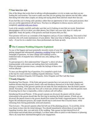 Your interview style
One of the things that works best in talking with photographers is to try to make sure that you are
leading the conversation. You want to make sure that you are getting your opinion into the talks, rather
than being told what other couples are doing and saying about them and how much their fees are.
If you feel like you’re being sold a product, rather than an opportunity to have some great pictures, then
you can cut the appointment off and leave. You have no obligation to choose anyone until you’re
completely satisfied with your choice.
Look at the samples carefully and make sure that you’re looking at ones that are recent. Sometimes
photographers will try to show you older photos, but if that’s not your style, then it’s really not
applicable. Study the quality of the pictures and look for poses that you like.
Your pictures will serve as a reminder of the happiness and joy of your wedding day. You need to find
someone who will create masterpieces of your photos. Take your time in finding someone, but do it
early—if you live in a smaller town, these professionals can book up early.
The Common Wedding Etiquette Explained
As one of the biggest and most potentially stressful events of your life,
getting engaged and subsequently planning a wedding brings with it an
onslaught of questions. As times change and weddings evolve,
traditional rules of etiquette have followed suit, only adding to the
confusion.
To gain perspective, first understand that "etiquette" is above all about
treating people with courtesy and making them feel comfortable.
When an etiquette question arises, consider the feelings of those who
will be affected.
To steer you through the fog of questions, I've compiled a quick look
at the top five most common wedding etiquette dilemmas: Family
Etiquette, Invitation Etiquette, Gift Etiquette, Attire Etiquette and The Cash Bar Issue.
Family Etiquette:
Introducing Your Parents - If the bride and groom's parents have not met prior to the engagement,
tradition dictates that the groom's family calls and introduces themselves to the bride's family and
arranges a meeting. If the groom's parents do not make the first introduction, then the bride's parents
should. Nowadays, who makes the first call is irrelevant; all that really matters is that the parents meet.
If meeting face to face is impossible, a letter or phone call will suffice.
Introducing Divorced Parents - If the groom's parents are divorced, the parent with the closest
relationship to the groom should take the first step in meeting the bride's parents. If both sets are
divorced, the parent closest to the groom should first contact the bride's suggested parent. If no one
begins the introduction process, the couple should step in and ensure that everyone meets, while
refraining from forcing potentially awkward situations.
Your In-Laws - The groom's parents often feel left out of the planning process. To avoid this, invite
your future in-laws into the initial dialogue. You should immediately inform them of your ideas
regarding location, date, size and style of the wedding. Take queues on their desired level of
involvement and include them accordingly. Let them make offers to pitch in with finances or planning.
Above all, keep them informed throughout your engagement.
 