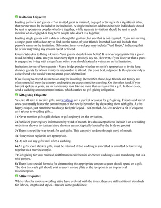 Invitation Etiquette:
Inviting partners and guests - If an invited guest is married, engaged or living with a significant other,
that partner must be included in the invitation. A single invitation addressed to both individuals should
be sent to spouses or couples who live together, while separate invitations should be sent to each
member of an engaged or long term couple who don't live together.
Inviting single guests with a date is a thoughtful gesture, but one that is not required. If you are inviting
a single guest with a date, try to find out the name of your friend's intended date and include that
person's name on the invitation. Otherwise, inner envelopes may include "And Guest," indicating that
he or she may bring any chosen escort or friend.
Guests Who Ask to Bring a Guest - Your guests should know better! It is never appropriate for a guest
to ask to bring a date, and you have every right to politely say no. However, if you discover that a guest
is engaged or living with a significant other, you should extend a written or verbal invitation.
Invitations to out-of-town guests - Many brides ponder whether or not it's appropriate to invite long
distance guests for whom it may be impossible to attend. Use your best judgment. Is this person truly a
close friend who would want to attend your celebration?
If so, failing to extend an invitation may be insulting. Remember, these days friends and family are
often spread all over the country, and people are accustomed to traveling. On the other hand, if you
haven't spoken in years, an invitation may look like no more than a request for a gift. In those cases,
send a wedding announcement instead, which carries no gift-giving obligation.
Gift-giving Etiquette:
Yes, we all love to receive gifts, and weddings are a perfect occasion for gift-giving. Friends and loved
ones customarily honor the commitment of the newly betrothed by showering them with gifts. As the
happy couple, just remember to always feel privileged—not entitled. So, let's review a bit of etiquette
as it relates to wedding gifts...
1) Never mention gifts (gift choices or gift registry) on the invitation.
2) Publicize your registry information by word of mouth. It's also acceptable to include it on a wedding
website or shower invitation (since showers are not typically hosted by the bride or groom)
3) There is no polite way to ask for cash gifts. This can only be done through word of mouth.
4) Honeymoon registries are appropriate.
5) Do not use any gifts until after a wedding.
6) All gifts, even shower gifts, must be returned if the wedding is cancelled or annulled before living
together as a married couple.
7) Gift giving for vow renewal, reaffirmation ceremonies or encore weddings is not mandatory, but is a
nice gesture.
8) There is no special formula for determining the appropriate amount a guest should spend on a gift.
The idea that each gift should cost as much as one plate at the reception is an impractical
misconception.
Attire Etiquette:
While rules for modern wedding attire have evolved with the times, there are still traditional standards
for fabrics, lengths and styles. Here are some guidelines:
 
