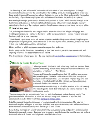 The formality of your bridesmaids' dresses should match that of your wedding dress. Although
traditionally the dresses were the same length as the wedding gown, the rise in popularity of tea- and
knee-length bridesmaids' dresses has relaxed that rule. As long as the fabric and overall style matches
the formality of your floor-length gown, shorter bridesmaids' dresses are perfectly acceptable.
For evening weddings, guests should dress for a nice dinner or event - which includes suits (or black
tie) for men and dresses or skirts in sophisticated colors and fabrics for women. Lengths can vary
according to the style of the event and location. Female guests may now wear black, but never white.
The Cash Bar Issue:
Yes, weddings are expensive. Yes, couples should be on the lookout for budget saving tips. Yes,
weddings are expensive - we know. But never - under any circumstances - should you ever consider
hosting a cash bar at your reception.
Think about it - you would never ask anyone to pay for a cocktail in your own home. People at your
reception are still your guests, even if the event is not held in your house. That said, if a full bar is not
within your budget, consider these alternatives:
Host a soft bar, in which guests can order champagne, beer and wine.
Find a reception site that allows you to bring in your own alcohol; you will save serious cash, and
anything unopened can be returned for a full refund.
Cut down the size of your guest list - the only significant way to reduce wedding costs in the first place.
How to be Happy In a Marriage
“Marriage is not a ritual or an end. It is a long , intricate, intimate dance
together and nothing matters more than your own sense of balance and
your choice of partner.” ---- Amy Bloom
Norman and Samantha are celebrating their 9th wedding anniversary.
The past nine years cannot be called married bliss even if they were
madly in love with each other. Like any other couples, they have had
their share of conflicts and trials. But Norman and Samantha's main
problem is that they are extreme opposites.
Samantha likes the finer things in life while Norman is like the cowboy
who likes to get his hands dirty and enjoys the simple pleasure of the
outdoors and sports.
There are things that get into each other's nerves and they both end up in a shouting match. This
pattern of behavior had resulted in stress and anxiety. Many have told them to work on their
communication skills if they want their marriage to remain intact.
Like Norman and Samantha, thousands of couples struggle with communication. The way we
communicate plays a big part in marriage. It defines how we relate to our spouses and to our children.
Poor communication can actually lead a marriage to utter failure.
Long-lasting marriages are usually characterized by open, encouraging, and positive communication
between the man and woman. Learning how to properly identify issues that must be resolved is also a
communication skill that no married person can afford not to have.
 