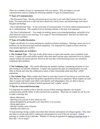 There are a number of ways to communicate with your spouse. Why not improve on your
communication style by reading the following methods or types of communication:
Types of Communication:
- The Discussion Type- Having a discussion gives you time to see each other's point of view a lot
better. You must learn how to talk and listen attentively, clarify issues, and acknowledge each other's
thoughts and feelings.
- The Confrontational Type – As the worst type of communication, if it can be called communication at
all, is confrontational. This usually involves shouting matches in the heat of an argument.
- The Non-Confrontational – You simply do nothing, ignore your misunderstandings, and prefer to be
silent about an issue in your marriage. It is a type of “non-communication” that does not lead to the
resolution of a problem.
Types of Conflict Resolution
Couples should also try to learn and practice conflict resolution techniques. Marriage cannot survive if
problems are not discussed and resolved completely. It is important for couples to know about the
ways people approach a conflict.
These approaches are as follows:
1. The Avoidant Type – This type avoids all hot issues or topics and actually cause a problem to get
worse. Couples who avoid conflict usually value each other's private space and tend to live in a placid
manner without the intense passion. However, the way they avoid discussing issues can sometimes
complicate their problems.
2. The Validating Type – This entails affirming one another's feelings, considering all points of view,
and coming to an amicable settlement. Couples who maintain this type of communication see each
other as friends and value the collaborative nature of their relationship rather than their selfish
aspirations.
3. The Volatile Type- When couples don't listen to each other's point of view but try to convince each
other that he or she is right have the perfect ingredient for divorce or separation. When couples see each
other as equals and respect each other's individuality and independence, they are able to discuss
constructively without resorting to heated arguments and “volatile” actions.
Tips for a Successful Partnership
It is important for couples to know that the success of their marriage depends a lot on good
communication and the ability to talk constructively as partners. These tips are simple yet can do a lot
to make a marriage last:
- Being affectionate
- Showing your concern or how much you care
- Being thoughtful by giving gifts even when there is no occasion
- Being appreciative
- Having a healthy sense of humor
- Sharing each other's joy
To keep marriage strong, couples must share their interests and explore new things together. They must
also learn to accept each other's weaknesses and perspectives even if they do not agree. Indeed,
marriage is a matter of give-and-take. Whether it's having an argument or making a marriage work, it
does take “ two to tango.”
 