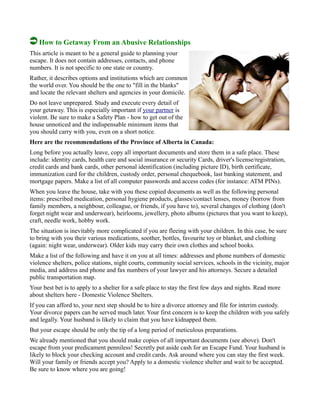 How to Getaway From an Abusive Relationships
This article is meant to be a general guide to planning your
escape. It does not contain addresses, contacts, and phone
numbers. It is not specific to one state or country.
Rather, it describes options and institutions which are common
the world over. You should be the one to "fill in the blanks"
and locate the relevant shelters and agencies in your domicile.
Do not leave unprepared. Study and execute every detail of
your getaway. This is especially important if your partner is
violent. Be sure to make a Safety Plan - how to get out of the
house unnoticed and the indispensable minimum items that
you should carry with you, even on a short notice.
Here are the recommendations of the Province of Alberta in Canada:
Long before you actually leave, copy all important documents and store them in a safe place. These
include: identity cards, health care and social insurance or security Cards, driver's license/registration,
credit cards and bank cards, other personal identification (including picture ID), birth certificate,
immunization card for the children, custody order, personal chequebook, last banking statement, and
mortgage papers. Make a list of all computer passwords and access codes (for instance: ATM PINs).
When you leave the house, take with you these copied documents as well as the following personal
items: prescribed medication, personal hygiene products, glasses/contact lenses, money (borrow from
family members, a neighbour, colleague, or friends, if you have to), several changes of clothing (don't
forget night wear and underwear), heirlooms, jewellery, photo albums (pictures that you want to keep),
craft, needle work, hobby work.
The situation is inevitably more complicated if you are fleeing with your children. In this case, be sure
to bring with you their various medications, soother, bottles, favourite toy or blanket, and clothing
(again: night wear, underwear). Older kids may carry their own clothes and school books.
Make a list of the following and have it on you at all times: addresses and phone numbers of domestic
violence shelters, police stations, night courts, community social services, schools in the vicinity, major
media, and address and phone and fax numbers of your lawyer and his attorneys. Secure a detailed
public transportation map.
Your best bet is to apply to a shelter for a safe place to stay the first few days and nights. Read more
about shelters here - Domestic Violence Shelters.
If you can afford to, your next step should be to hire a divorce attorney and file for interim custody.
Your divorce papers can be served much later. Your first concern is to keep the children with you safely
and legally. Your husband is likely to claim that you have kidnapped them.
But your escape should be only the tip of a long period of meticulous preparations.
We already mentioned that you should make copies of all important documents (see above). Don't
escape from your predicament penniless! Secretly put aside cash for an Escape Fund. Your husband is
likely to block your checking account and credit cards. Ask around where you can stay the first week.
Will your family or friends accept you? Apply to a domestic violence shelter and wait to be accepted.
Be sure to know where you are going!
 