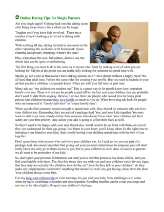 Online Dating Tips for Single Parents
Are you single again? Getting back into the dating scene
after being away from it for a while can be tough.
Tougher yet if you have kids involved. There are a
number of new challenges involved in dating with
children.
With working all day, taking the kids to one event or the
other. Spending the weekends with homework, house
cleaning and grocery shopping, where's the time?
Plus, what about the cost, babysitters, dinners out, the
whole idea can be quite overwhelming.
The first thing you need to do is the same as everyone else. Start by making a list of what you are
looking for. Maybe at this point you are really only looking for someone to spend time with.
Maybe go see a movie that doesn’t have talking animals in it? Have dinner without a happy meal? We
all need that adult time. Follow the same rules for creating your profile. But you need to include in your
ad that you have children. Let people know if they are with you full time or part time.
Many ads say “my children are number one” This is a great way to let people know how important
family is to you. There will always be people scared off by the fact you have children, but you probably
don’t want to date them anyway. Believe it or not, there are people who would love to find a great
person with children because they love family as much as you do. When browsing ads look for people
who are interested in “family activities” or “enjoy family time”.
When you do find someone special enough to spend time with, they should be someone who can love
your children too. Remember, they are part of a package deal. You, and your kids together. You may
want to start even more slowly online than someone who doesn’t have kids. Your children and their
safety are your first priority. Any action you take is going to affect their lives as well.
So they'll need to be happy with your new friend also. You'll need to be up front with them, on a level
they can understand for their age group. Just listen to your heart, you'll know when it's the right time to
introduce your friend to your kids. Start slowly having your children spend time with the two of you
together.
Don't spend time with anyone who can't love your children too. As I said earlier you are part of a
package deal. You must remember that giving out your personal information to someone you still don't
really know not only gives them access to you, but to your children as well. And, of course as parents
we all want to be protective of our kids.
So, don't give your personal information out until you've met this person a few times offline, and you
feel comfortable with them. The first few times they are with you and your children watch for any signs
that they may not actually like children, how do thy act?, how do they talk to your children?, do they
make any inappropriate comments? Anything that doesn’t sit well, any gut feeling, show them the door.
Your children always come first.
For any long-term relationship or even marriage it's you and your kids. New challenges will come
when trying to coordinate schedules and time together. Blending families can be a real challenge and
not one to be taken lightly. Respect your children’s feelings.
 