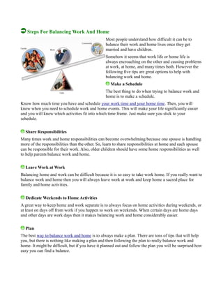 Steps For Balancing Work And Home
Most people understand how difficult it can be to
balance their work and home lives once they get
married and have children.
Somehow it seems that work life or home life is
always encroaching on the other and causing problems
at work, at home, and many times both. However the
following five tips are great options to help with
balancing work and home.
Make a Schedule
The best thing to do when trying to balance work and
home is to make a schedule.
Know how much time you have and schedule your work time and your home time. Then, you will
know when you need to schedule work and home events. This will make your life significantly easier
and you will know which activities fit into which time frame. Just make sure you stick to your
schedule.
Share Responsibilities
Many times work and home responsibilities can become overwhelming because one spouse is handling
more of the responsibilities than the other. So, learn to share responsibilities at home and each spouse
can be responsible for their work. Also, older children should have some home responsibilities as well
to help parents balance work and home.
Leave Work at Work
Balancing home and work can be difficult because it is so easy to take work home. If you really want to
balance work and home then you will always leave work at work and keep home a sacred place for
family and home activities.
Dedicate Weekends to Home Activities
A great way to keep home and work separate is to always focus on home activities during weekends, or
at least on days off from work if you happen to work on weekends. When certain days are home days
and other days are work days then it makes balancing work and home considerably easier.
Plan
The best way to balance work and home is to always make a plan. There are tons of tips that will help
you, but there is nothing like making a plan and then following the plan to really balance work and
home. It might be difficult, but if you have it planned out and follow the plan you will be surprised how
easy you can find a balance.
 