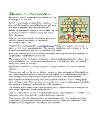 Genealogy - Trace Your Family's History
Did you ever consider that your great-great-grandfather may
have fought in the civil war?
Perhaps your great-great-great grandfather made his way here
from the "old country" on a great old sailing ship with just a
few pence in his pocket. What of your grandmother?
Perhaps she was the local librarian in her town. Once they start
a genealogy search most people find tracing their family
history fascinating.
What may start with the simple desire to know a few names
and dates turns into nothing short of a fascinating
archaeological "dig" of sorts.
There are many ways to get tidbits on your family history. Perhaps you're lucky like me and your
family never threw any scrap of paper away. You may have a handwritten birth certificate, as I do, for
my great-great-grandfather who was born in England in the 1800's.
Birth, death and marriage records are generally easy to find, especially if the family members you are
searching about were born here in this country.
Maybe you have letters sent back and forth that have information about your ancestors in them. I have
a bible that belonged to my great-great-grandmother that has in the back pages where she recorded
family births, deaths and marriages.
My father was interested in our family history and had quite a collection of information about our
ancestors.
When my sister took over the work on the family tree that my father had started one thing she did was
to contact the local historical society in the town where we knew my great-grandparents lived. They
were able to give some family history as my great-grandfather was a rather prominent citizen.
From there she contacted the cemetery where family members were buried and was able to get birth
dates and dates of death. When she made a visit to another town where some of our ancestors lived she
took a camera to the cemetery and took pictures of the tomb stones.
The internet is a great starting point for your genealogy search. You can visit a website where you can
check the passenger arrival records from Ellis Island.
AOL has a site where you can type in name, birth and death info on your ancestors to see if there is any
information online. Some sites offer genealogy information by country.
There are some sights that offer the ability to see information that others have already searched out.
Some of these are paid membership sites. You may even find out that you have an unknown family
member out there doing the same search on your family members.
 