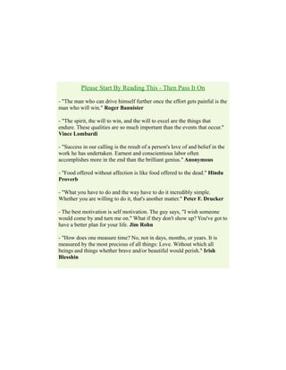 Please Start By Reading This - Then Pass It On
- "The man who can drive himself further once the effort gets painful is the
man who will win." Roger Bannister
- "The spirit, the will to win, and the will to excel are the things that
endure. These qualities are so much important than the events that occur."
Vince Lombardi
- "Success in our calling is the result of a person's love of and belief in the
work he has undertaken. Earnest and conscientious labor often
accomplishes more in the end than the brilliant genius." Anonymous
- "Food offered without affection is like food offered to the dead." Hindu
Proverb
- "What you have to do and the way have to do it incredibly simple.
Whether you are willing to do it, that's another matter." Peter F. Drucker
- The best motivation is self motivation. The guy says, "I wish someone
would come by and turn me on." What if they don't show up? You've got to
have a better plan for your life. Jim Rohn
- "How does one measure time? No, not in days, months, or years. It is
measured by the most precious of all things: Love. Without which all
beings and things whether brave and/or beautiful would perish." Irish
Blesshin
 