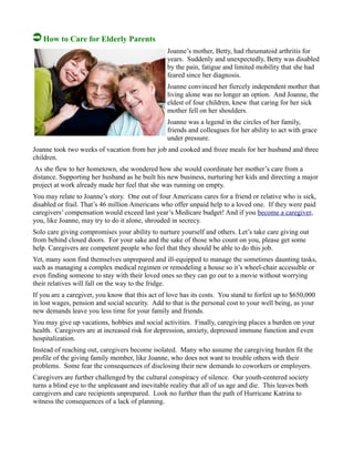 How to Care for Elderly Parents
Joanne’s mother, Betty, had rheumatoid arthritis for
years. Suddenly and unexpectedly, Betty was disabled
by the pain, fatigue and limited mobility that she had
feared since her diagnosis.
Joanne convinced her fiercely independent mother that
living alone was no longer an option. And Joanne, the
eldest of four children, knew that caring for her sick
mother fell on her shoulders.
Joanne was a legend in the circles of her family,
friends and colleagues for her ability to act with grace
under pressure.
Joanne took two weeks of vacation from her job and cooked and froze meals for her husband and three
children.
As she flew to her hometown, she wondered how she would coordinate her mother’s care from a
distance. Supporting her husband as he built his new business, nurturing her kids and directing a major
project at work already made her feel that she was running on empty.
You may relate to Joanne’s story. One out of four Americans cares for a friend or relative who is sick,
disabled or frail. That’s 46 million Americans who offer unpaid help to a loved one. If they were paid
caregivers’ compensation would exceed last year’s Medicare budget! And if you become a caregiver,
you, like Joanne, may try to do it alone, shrouded in secrecy.
Solo care giving compromises your ability to nurture yourself and others. Let’s take care giving out
from behind closed doors. For your sake and the sake of those who count on you, please get some
help. Caregivers are competent people who feel that they should be able to do this job.
Yet, many soon find themselves unprepared and ill-equipped to manage the sometimes daunting tasks,
such as managing a complex medical regimen or remodeling a house so it’s wheel-chair accessible or
even finding someone to stay with their loved ones so they can go out to a movie without worrying
their relatives will fall on the way to the fridge.
If you are a caregiver, you know that this act of love has its costs. You stand to forfeit up to $650,000
in lost wages, pension and social security. Add to that is the personal cost to your well being, as your
new demands leave you less time for your family and friends.
You may give up vacations, hobbies and social activities. Finally, caregiving places a burden on your
health. Caregivers are at increased risk for depression, anxiety, depressed immune function and even
hospitalization.
Instead of reaching out, caregivers become isolated. Many who assume the caregiving burden fit the
profile of the giving family member, like Joanne, who does not want to trouble others with their
problems. Some fear the consequences of disclosing their new demands to coworkers or employers.
Caregivers are further challenged by the cultural conspiracy of silence. Our youth-centered society
turns a blind eye to the unpleasant and inevitable reality that all of us age and die. This leaves both
caregivers and care recipients unprepared. Look no further than the path of Hurricane Katrina to
witness the consequences of a lack of planning.
 
