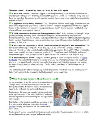 What can you do? Start talking about the "what ifs" and make a plan.
'1. Start with yourself.' What will happen to you and your family if you become disabled or die
unexpectedly? Do you have disability insurance? Do you have a will? Do you have a living will, and
have you identified the person who will make the medical choices you would make if you are not in the
position to do so?
'2. Approach healthy family members.' Say, "I hope that you live many happy years in which you
enjoy all of the pleasures you worked so hard to create." Have you thought about what would happen
to you in the event that you cannot live independently any more? If some medical event befalls you,
who would make your medical choices?
'3. Look into community resources that support caregiving.' A day program, for example, helps
your loved one by providing social connections with peers. Your community may even offer
transportation to and from the program. Getting out of the house offers the additional benefit of getting
bodies moving. Socializing and exercise are the two most powerful interventions that help your loved
ones stay at their best.
'4. Make specific suggestions to friends, family members and neighbors who want to help.' You
may even want to keep a "help list." When they say, "Let me know what I can do," you have a
response: "Could you take Mom to her physical therapy appointment this week?" "When you’re at the
store, could you pick up some oranges and blueberries?" "Could you watch the kids for an hour so I
can get to the gym?" Your giving friends will appreciate specific ideas about how they can help.
'5. Take care of your health.' Get good nutrition, plenty of sleep, and regular exercise to stay in
top health. Wash your hands regularly to prevent colds and flu. Manage your stress with laughter, a
prayer or even a deep breath. Nourish your soul with a taste of activities that recharge your batteries
such as writing in your journal or gardening. Finally, talk to your doctor if you feel depressed or
anxious.
The best strategies for effective caregiving include preparation, acts of self-care and reaching out for
help. That begins with the courage to start talking openly about caregiving.
What You Need to Know About Senior’s Health
As one progresses in age, he retreats in health or fitness.
Though senior citizens are counseled to stay fit, it is
barely the case like. Numerous natural transformations
occur in the body as it moves towards fragility.
For instance, the bones and muscles lose their potential
reducing the stamina of the body, the kidneys and other
internal organs start malfunctioning and the vigor of the
skin recedes.
But the fact is that health is wealth at every stage of life.
It is more crucial when one enters into the senior
citizens category because there are few caretakers in
those times.
So, the elderly should concentrate on fitness as much as possible. There are quite a few ways in which
the aged can enjoy a good physical and mental health.
 