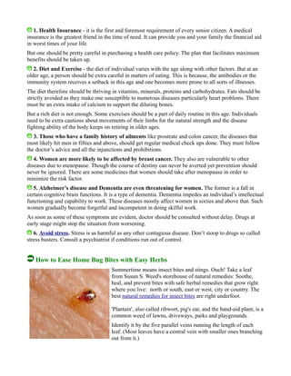 1. Health Insurance - it is the first and foremost requirement of every senior citizen. A medical
insurance is the greatest friend in the time of need. It can provide you and your family the financial aid
in worst times of your life.
But one should be pretty careful in purchasing a health care policy. The plan that facilitates maximum
benefits should be taken up.
2. Diet and Exercise - the diet of individual varies with the age along with other factors. But at an
older age, a person should be extra careful in matters of eating. This is because, the antibodies or the
immunity system receives a setback in this age and one becomes more prone to all sorts of illnesses.
The diet therefore should be thriving in vitamins, minerals, proteins and carbohydrates. Fats should be
strictly avoided as they make one susceptible to numerous diseases particularly heart problems. There
must be an extra intake of calcium to support the diluting bones.
But a rich diet is not enough. Some exercises should be a part of daily routine in this age. Individuals
need to be extra cautious about movements of their limbs for the natural strength and the disease
fighting ability of the body keeps on retiring in older ages.
3. Those who have a family history of ailments like prostrate and colon cancer, the diseases that
most likely hit men in fifties and above, should get regular medical check ups done. They must follow
the doctor’s advice and all the injunctions and prohibitions.
4. Women are more likely to be affected by breast cancer. They also are vulnerable to other
diseases due to menopause. Though the course of destiny can never be averted yet prevention should
never be ignored. There are some medicines that women should take after menopause in order to
minimize the risk factor.
5. Alzheimer’s disease and Dementia are even threatening for women. The former is a fall in
certain cognitive brain functions. It is a type of dementia. Dementia impedes an individual’s intellectual
functioning and capability to work. These diseases mostly affect women in sixties and above that. Such
women gradually become forgetful and incompetent in doing skilful work.
As soon as some of these symptoms are evident, doctor should be consulted without delay. Drugs at
early stage might stop the situation from worsening.
6. Avoid stress. Stress is as harmful as any other contagious disease. Don’t stoop to drugs so called
stress busters. Consult a psychiatrist if conditions run out of control.
How to Ease Home Bug Bites with Easy Herbs
Summertime means insect bites and stings. Ouch! Take a leaf
from Susun S. Weed's storehouse of natural remedies: Soothe,
heal, and prevent bites with safe herbal remedies that grow right
where you live: north or south, east or west, city or country. The
best natural remedies for insect bites are right underfoot.
'Plantain', also called ribwort, pig's ear, and the band-aid plant, is a
common weed of lawns, driveways, parks and playgrounds.
Identify it by the five parallel veins running the length of each
leaf. (Most leaves have a central vein with smaller ones branching
out from it.)
 