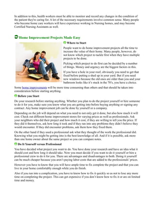 In addition to this, health workers must be able to monitor and record any changes in the condition of
the patient they're caring for. A lot of the necessary requirements involve common sense. Many people
who become home care workers will have experience working in Nursing homes, and may become
Certified Nursing Assistants as well.
Home Improvement Projects Made Easy
Where to Start
People want to do home improvement projects all the time to
increase the value of their home. Many people, however, do
not know which project to tackle first when they have multiple
projects to be done.
Picking which project to do first can be decided by a number
of things. Money and urgency are the biggest factors in this.
If you have a hole in your roof, obviously you need to get that
fixed before putting a shed up in your yard. But if you need
new windows because the old ones are older than you and your
bathroom looks like it’s stuck in the 70’s, you have a choice.
Some home improvements will be more time consuming than others and that should be taken into
consideration before starting anything.
Before you Start
Do your research before starting anything. Whether you plan to do the project yourself or hire someone
to do it for you, make sure you know what you are getting into before buying anything or signing any
contract. Any home improvement job can be done by yourself or a company.
Depending on the job will depend on what you need to not only get it done, but also how much it will
cost. Check out different home improvement stores for varying prices as well as professionals. Ask
your neighbors who did their project and how much it cost, if they are willing to tell you the price. If
they did it themselves, ask how long it took and if they ran into any problems they didn’t believe they
would encounter. If they did encounter problems, ask them how they fixed them.
On the other hand if they used a professional ask what they thought of the work the professional did.
Knowing what you might be getting into is the best knowledge of all. And if it is possible, ask more
than one home owner about the same project so you can compare notes.
Do It Yourself versus Professional
You have decided what project you want to do. You have done your research and have an idea what it
should cost and how long it should take. Now you must decide if you want to do it yourself or hire a
professional crew to do it for you. There are advantages and disadvantages to both. Doing it yourself
can be much cheaper because you aren’t paying labor costs that are added to the professionals’ prices.
However you have to know that you will have ample time to fix complete the project and that you can
live in your home comfortably enough while you do finish.
Also if you run into a complication, you have to know how to fix it quickly so as not to lose any more
time on completing the project. This can get expensive if you don’t know how to fix it or are on limited
time and money.
 