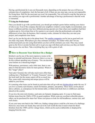 Having a professional do it can cost thousands more, depending on the project, but you will have an
estimate time of completion. And, the best part of all, if there are any mess ups, you are not responsible
for fixing them. Well for the most part you won’t be responsible. You will need to read the fine print on
any contract you sign with a professional. Another advantage of having a professional is that the work
is warranted.
Using the Professional
Once you decide to go with a professional, you should get multiple quotes before making your choice
of who to use. Even if the company that did your neighbors windows comes highly recommended, your
house is different and they may have different pricing specials now than when your neighbors had their
windows put in. Get at least four or five quotes to see exactly what the professionals cost and the
differences in how they do business, their warranty works, estimate for when they can start your
project, and completion time frame.
Don’t go for just the big ads in the phone book. The smaller companies can be just as good and cost
less than a big name. Most places give free estimates nowadays. No matter what, don’t let any
professional push you into using them before you have all the estimates you want. They may sound
great as the first or second, but their job is to get you sign with them and convince you they are better
than anyone else out there. Take everything they say with a grain of salt.
How to Decorate Your Kitchen On a Budget
Kitchen's can be one of the most expensive rooms in the
house to remodel and decorate. However, there is a way to
do this without spending tons of money. You can decorate
your kitchen on a shoestring budget!
With patience, persistence, and a little time, there is one
place to find decorative items for mere pennies. Where is
this "magic" place?
Yard sales! Granted, this will take much more effort than
walking into a "Kirkland's? or "Country Treasures" store at
the local mall, but the money spent will be so much less.
Plus, some really interesting and unique pieces will be
added to your house.
It is amazing what items can be found at yard sales that will go with any kitchen décor under the sun. If
you love a country style kitchen, search for baskets, pitchers, and pottery. These items can be placed
above cabinets, as centerpieces for the kitchen table, or filled with fresh fruit or wildflowers and then
placed on the counter.
If you love the retro style kitchen, yard sales are fantastic shopping spots. It is easy to find many
kitchen items from the 1960's-1970's in good condition. While some are excellent collectible pieces,
others can be purchased for sheer fun! Some cool pieces to look for old breadboxes, canister sets, and
wall clocks.
If you your taste runs back to the 1940's era, finding vintage pieces could be a bit more of a challenge.
However, once items are found, they turn out to be well worth the time it took to hunt for them!
Kitchens from the 1940's call for vintage linens, which can be used as tablecloths or displayed by
hanging from the store.
 