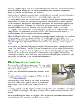 practicing Feng Shui in your home try to understand its principles, its essence and most importantly its
spiritual nature; then and only then you can envision and bring about the specific changes in the
objects, environment and quality of life that you desire.
Each area of your life (health, reputation, family, travel, and so on) is strongly associated with various
parts of your home. These associations may be determined using the bagua map.
The beauty of Feng Shui is that it suddenly makes visible to us all these things in our home or home
design that we have been living with for years, and that have gone unnoticed. We tend to get tunnel
vision, so that we are accustomed to our way of life and don’t see how it could be any different. But
when we view our homes through the lens of Feng Shui, we begin to see the ways in which our
surroundings, different objects or the clutter in our house are placing a burden on our spirits.
The Feng Shui helps us to be able to identify and pinpoint specific areas in our home that have been
letting us down. The spiritual Feng Shui opens our spirit to the whole universe and we learn to
recognize elements that have remained invisible to us for so long.
A Feng Shui house is a house where any change that you make, any cure you introduce into your home
or home design is a conscious and deliberate (and well thought out) action that you have taken
specifically with the intent of improving your life. It is important know that Feng Shui in home works
only when the practitioner puts full mindfulness into each task along the way. A careful Feng Shui
Study.
Before making any changes in the home design the Feng Shui beginners have to first know about the
various Feng Shui Elements, Feng Shui Color and then start practicing Feng Shui in the home design.
When you get the insight into what is Feng Shui you are able to balance the negative energies of the
elements that may be present in the objects of your home with using Feng Shui in home design.
Similarly practicing Feng Shui in home using color and other enhancement allows the positive Chi to
flow through your home and let you have a better and happier life.
Do-It-Yourself Carpet Cleaning Tips
Remember what your brand new carpet looked like when you first
had it installed? Frustrated that only a short time later it looks like
it needs to be replaced again?
Keeping your carpet clean and looking new is no longer an easy
job.
To get the most wear out of your carpet, use the following do-it-
yourself carpet cleaning tips.
Regular upkeep is vital to the life of your carpet. By vacuuming
your carpet weekly and not allowing shoes to be worn in your
house, you can extend the life of your carpet by five years or
more.
Vacuuming regularly keeps dirt and grime from becoming ground in to the carpet fibers. Allowing only
socks or slippers on your carpet keeps it from becoming soiled by hard to remove stains such as mud
and oils.
If your carpet does become stained or overly dirty, there are numerous homemade products and easy
carpet cleaning tips that you can use to make it look new again.
 