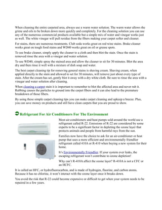 When cleaning the entire carpeted area, always use a warm water solution. The warm water allows the
grime and oils to be broken down more quickly and completely. For the cleaning solution you can use
any of the numerous commercial products available but a simple mix of water and vinegar works just
as well. The white vinegar will pull residue from the fibers making your carpet softer and cleaner.
For stains, there are numerous treatments. Club soda works great on red wine stains. Brake cleaner
works great on tough food stains and WD40 works great on oil or grease spots.
To use brake cleaner, simply apply the cleaner to a cloth and then blot the stain. Once the stain is
removed rinse the area with a vinegar and water solution.
To use WD40, simple spray the stained area and allow the cleaner to sit for 30 minutes. Blot the area
dry and then rinse it well with a mixture of dish soap and water.
The best carpet cleaning tip for removing general stains is shaving cream. Shaving cream, when
applied directly to the stain and allowed to set for 30 minutes, will remove just about every type of
stain. After the cream has set, gently blot it away with a dry white cloth. Be sure to rinse the area with a
vinegar and water solution after cleaning.
When cleaning a carpet stain it is important to remember to blot the affected area and never rub it.
Rubbing causes the particles to ground into the carpet fibers and it can also lead to the premature
breakdown of those fibers.
By using these simple carpet cleaning tips you can make carpet cleaning and upkeep a breeze. Plus,
you can save money on products and still have clean carpets that you are proud to show.
Refrigerant For Air Conditioners For The Environment
Most air-conditioners and heat pumps sold around the world use a
refrigerant called R-22. Emissions of R-22 are considered by some
experts to be a significant factor in depleting the ozone layer that
protects animals and people from harmful rays from the sun.
Families now have the choice to ask for an air-conditioner or heat
pump that uses a more efficient and environmentally friendlier
refrigerant called 410A or R-410 when buying a new system for their
home.
It’s Environmentally Friendlier. If your system ever leaks, the
escaping refrigerant won’t contribute to ozone depletion!
Why can’t R-410A affect the ozone layer? R-410A is not a CFC or
an HCFC.
It is called an HFC, or hydrofluorocarbon, and is made of hydrogen, fluorine, and carbon atoms.
Because it has no chlorine, it won’t interact with the ozone layer once it breaks down.
You avoid the risk that R-22 could become expensive or difficult to get when your system needs to be
repaired in a few years.
 